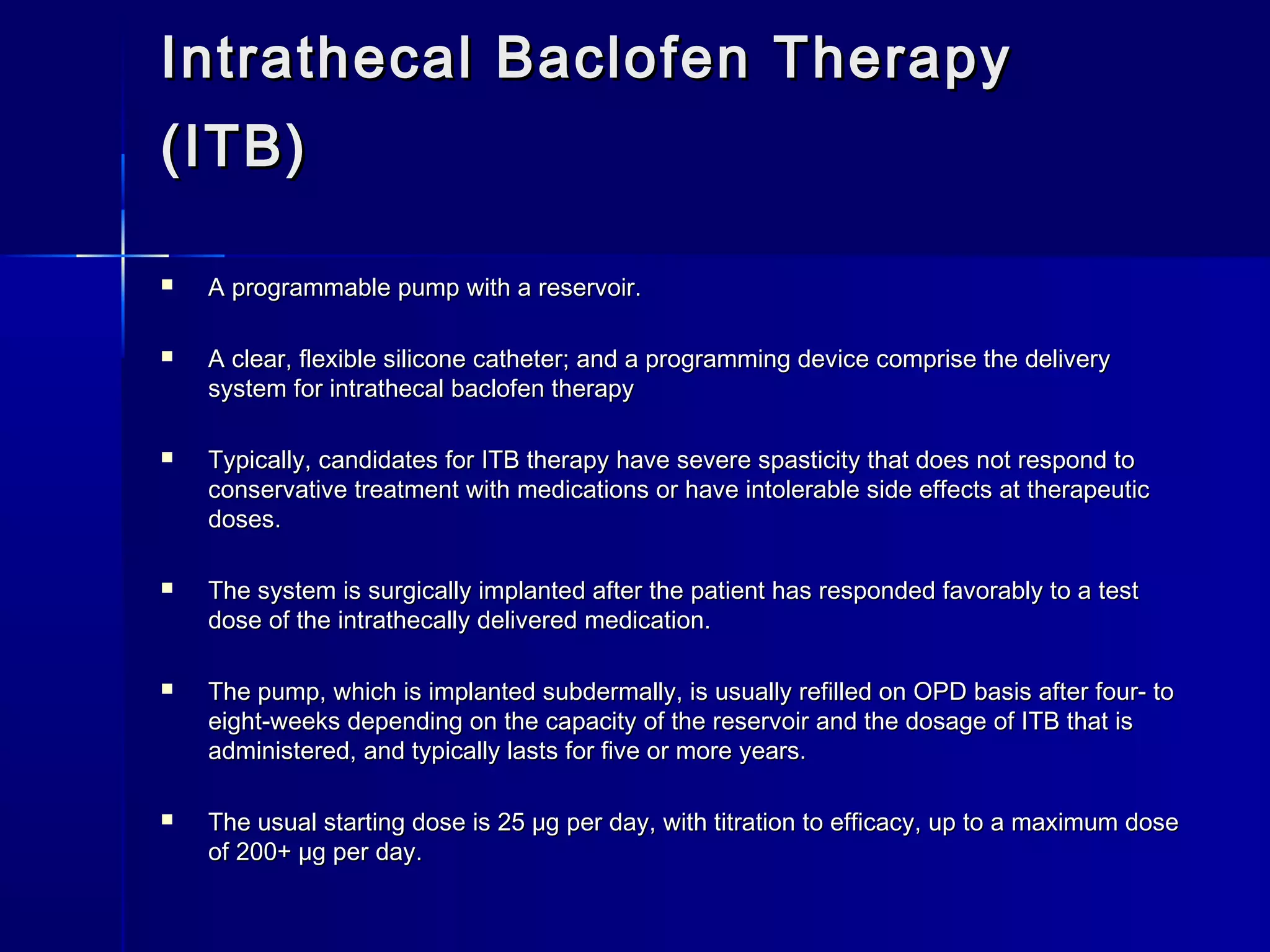 Intrathecal Baclofen TherapyIntrathecal Baclofen Therapy
(ITB)(ITB)
 A programmable pump with a reservoir.A programmable pump with a reservoir.
 A clear, flexible silicone catheter; and a programming device comprise the deliveryA clear, flexible silicone catheter; and a programming device comprise the delivery
system for intrathecal baclofen therapysystem for intrathecal baclofen therapy
 Typically, candidates for ITB therapy have severe spasticity that does not respond toTypically, candidates for ITB therapy have severe spasticity that does not respond to
conservative treatment with medications or have intolerable side effects at therapeuticconservative treatment with medications or have intolerable side effects at therapeutic
doses.doses.
 The system is surgically implanted after the patient has responded favorably to a testThe system is surgically implanted after the patient has responded favorably to a test
dose of the intrathecally delivered medication.dose of the intrathecally delivered medication.
 The pump, which is implanted subdermally, is usually refilled on OPD basis after four- toThe pump, which is implanted subdermally, is usually refilled on OPD basis after four- to
eight-weeks depending on the capacity of the reservoir and the dosage of ITB that iseight-weeks depending on the capacity of the reservoir and the dosage of ITB that is
administered, and typically lasts for five or more years.administered, and typically lasts for five or more years.
 The usual starting dose is 25 μg per day, with titration to efficacy, up to a maximum doseThe usual starting dose is 25 μg per day, with titration to efficacy, up to a maximum dose
of 200+ μg per day.of 200+ μg per day.
 