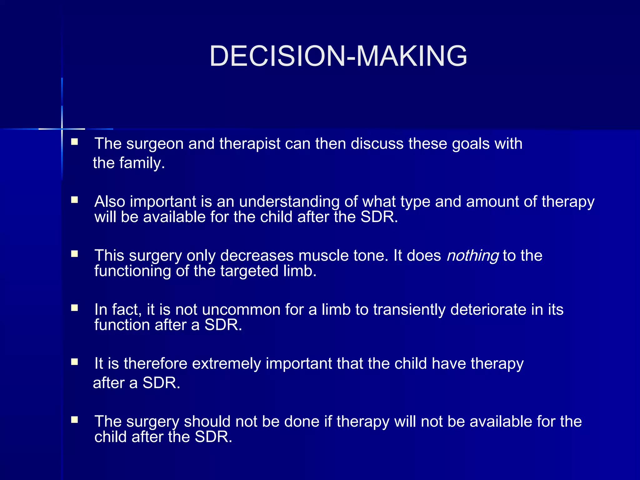 DECISION-MAKING
 The surgeon and therapist can then discuss these goals with
the family.
 Also important is an understanding of what type and amount of therapy
will be available for the child after the SDR.
 This surgery only decreases muscle tone. It does nothing to the
functioning of the targeted limb.
 In fact, it is not uncommon for a limb to transiently deteriorate in its
function after a SDR.
 It is therefore extremely important that the child have therapy
after a SDR.
 The surgery should not be done if therapy will not be available for the
child after the SDR.
 