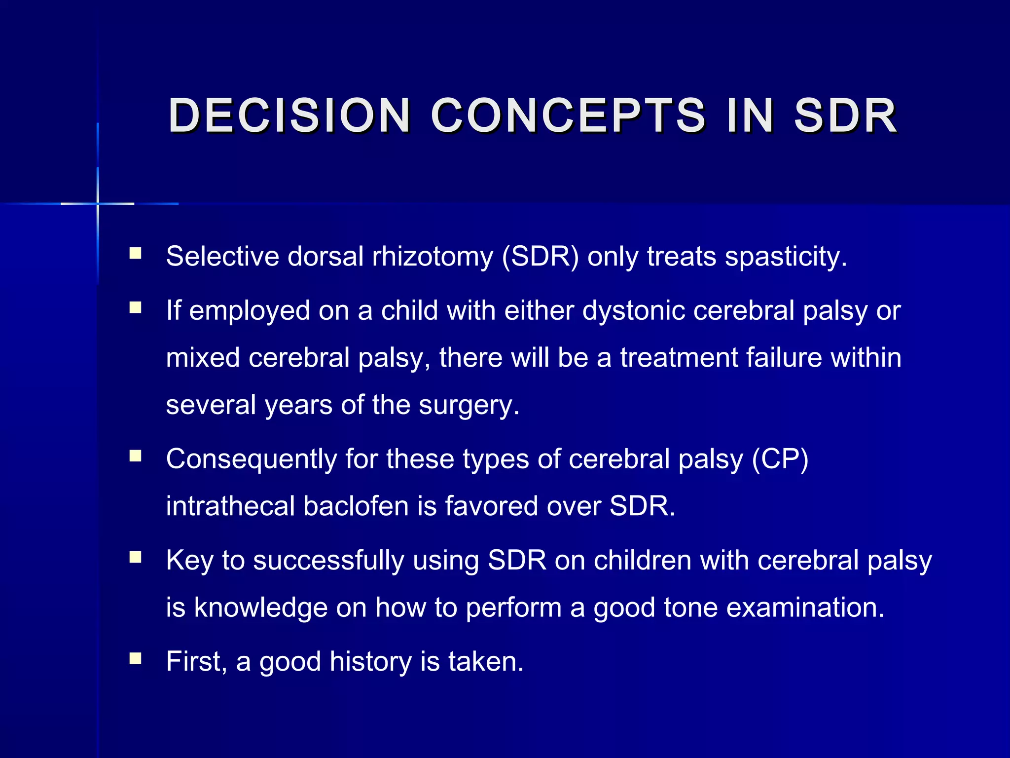 DECISION CONCEPTS IN SDRDECISION CONCEPTS IN SDR
 Selective dorsal rhizotomy (SDR) only treats spasticity.
 If employed on a child with either dystonic cerebral palsy or
mixed cerebral palsy, there will be a treatment failure within
several years of the surgery.
 Consequently for these types of cerebral palsy (CP)
intrathecal baclofen is favored over SDR.
 Key to successfully using SDR on children with cerebral palsy
is knowledge on how to perform a good tone examination.
 First, a good history is taken.
 