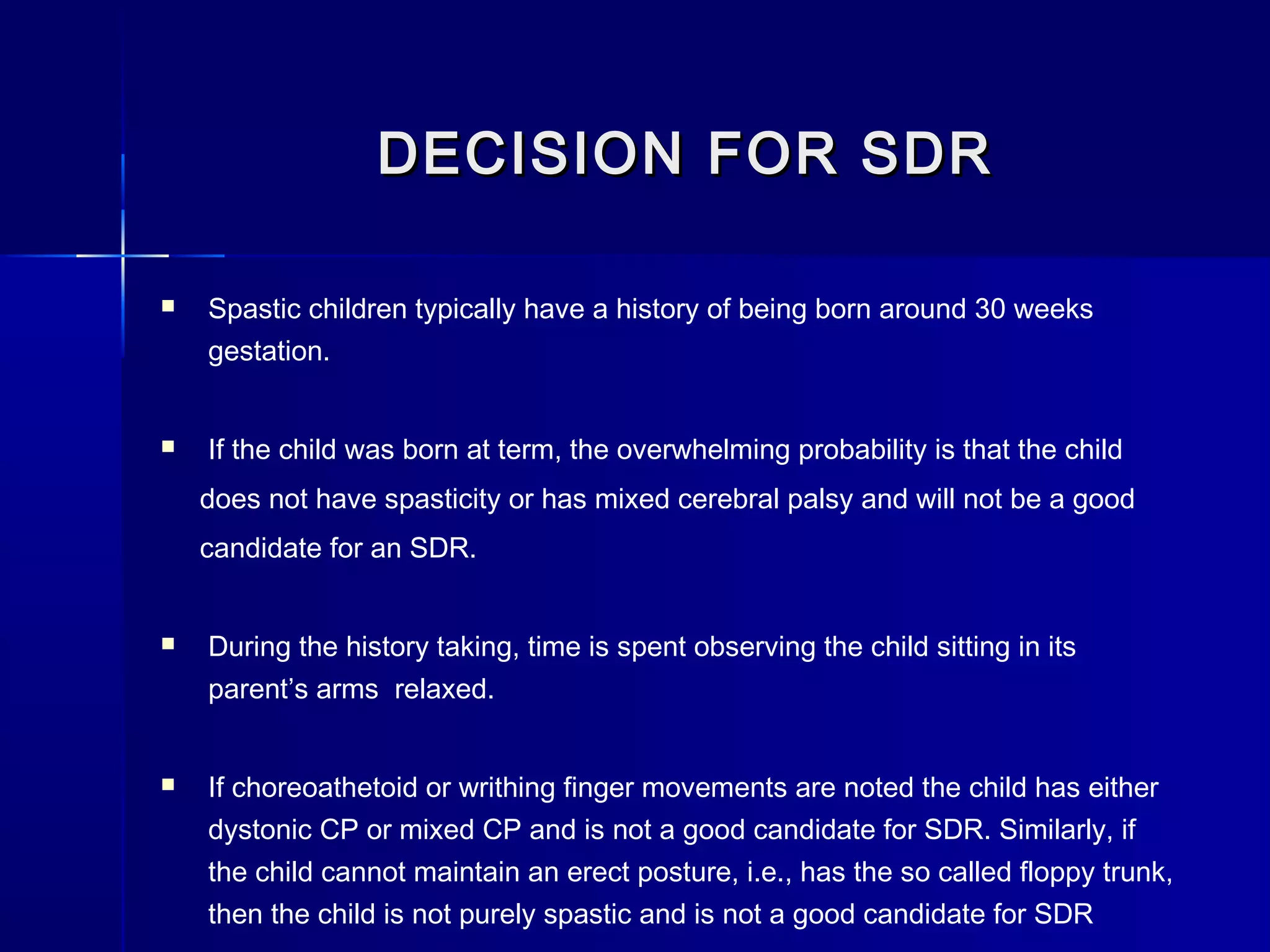 DECISION FOR SDRDECISION FOR SDR
 Spastic children typically have a history of being born around 30 weeks
gestation.
 If the child was born at term, the overwhelming probability is that the child
does not have spasticity or has mixed cerebral palsy and will not be a good
candidate for an SDR.
 During the history taking, time is spent observing the child sitting in its
parent’s arms relaxed.
 If choreoathetoid or writhing finger movements are noted the child has either
dystonic CP or mixed CP and is not a good candidate for SDR. Similarly, if
the child cannot maintain an erect posture, i.e., has the so called floppy trunk,
then the child is not purely spastic and is not a good candidate for SDR
 