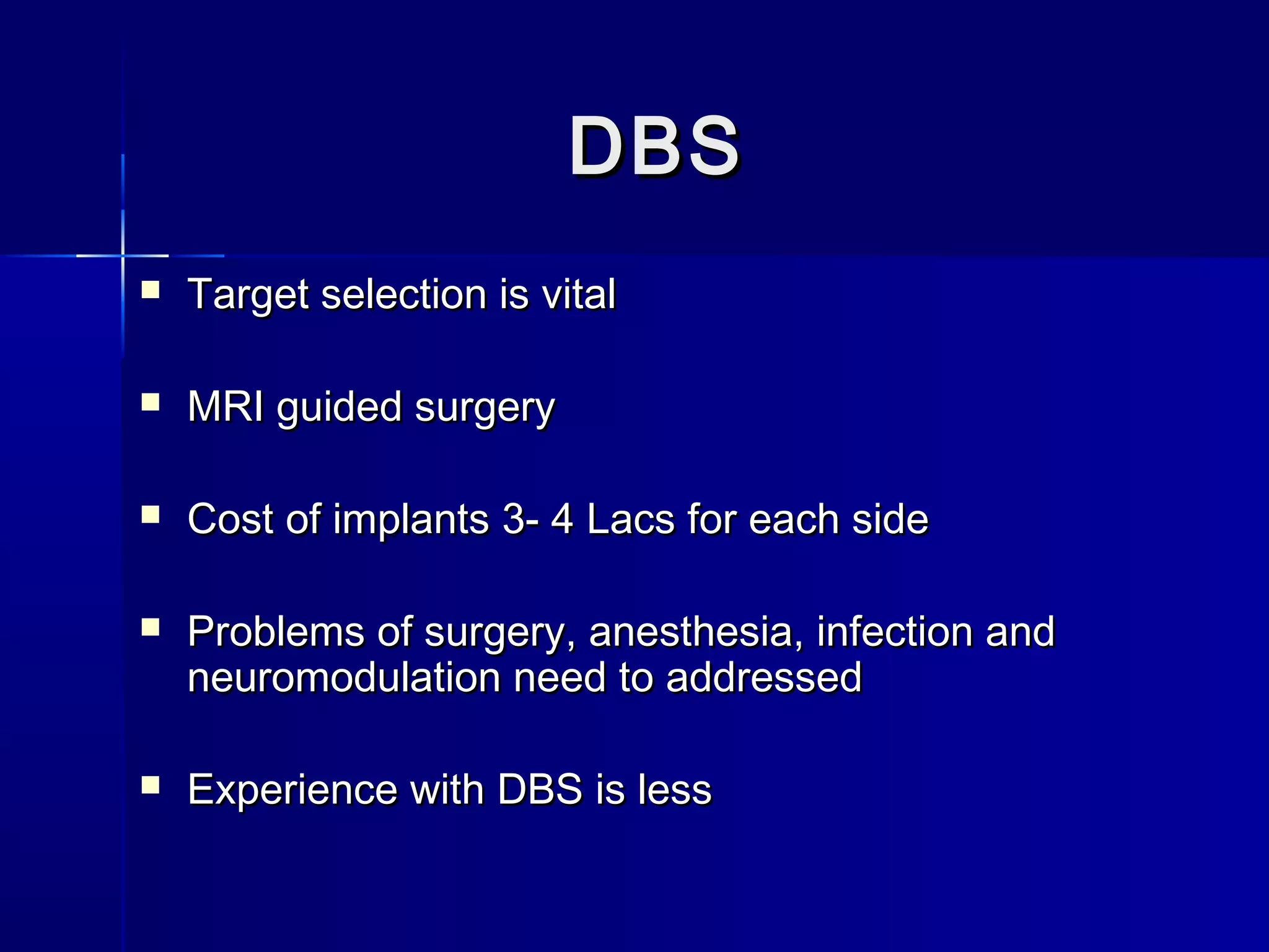 DBSDBS
 Target selection is vitalTarget selection is vital
 MRI guided surgeryMRI guided surgery
 Cost of implants 3- 4 Lacs for each sideCost of implants 3- 4 Lacs for each side
 Problems of surgery, anesthesia, infection andProblems of surgery, anesthesia, infection and
neuromodulation need to addressedneuromodulation need to addressed
 Experience with DBS is lessExperience with DBS is less
 