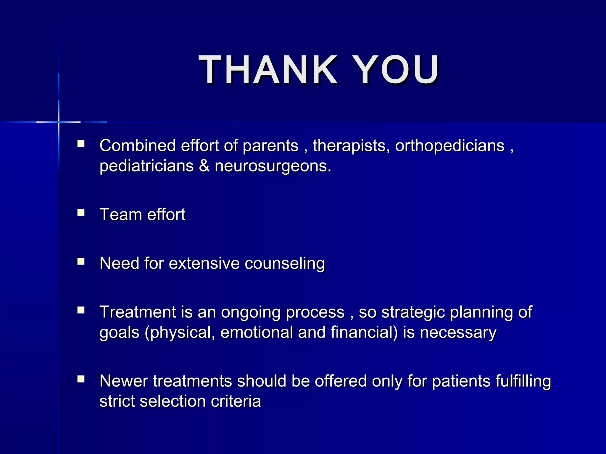 THANK YOUTHANK YOU
 Combined effort of parents , therapists, orthopedicians ,Combined effort of parents , therapists, orthopedicians ,
pediatricians & neurosurgeons.pediatricians & neurosurgeons.
 Team effortTeam effort
 Need for extensive counselingNeed for extensive counseling
 Treatment is an ongoing process , so strategic planning ofTreatment is an ongoing process , so strategic planning of
goals (physical, emotional and financial) is necessarygoals (physical, emotional and financial) is necessary
 Newer treatments should be offered only for patients fulfillingNewer treatments should be offered only for patients fulfilling
strict selection criteriastrict selection criteria
 