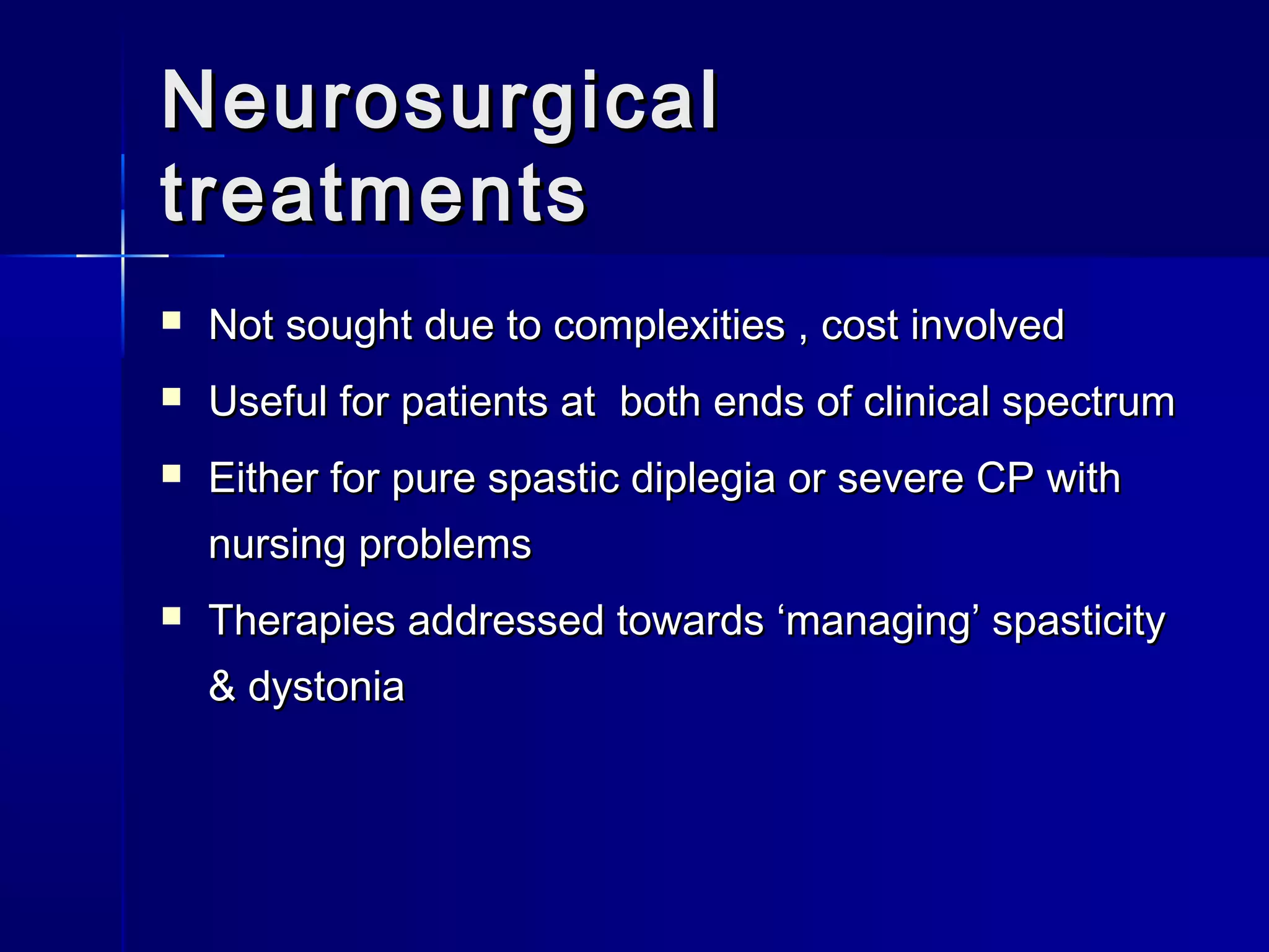 NeurosurgicalNeurosurgical
treatmentstreatments
 Not sought due to complexities , cost involvedNot sought due to complexities , cost involved
 Useful for patients at both ends of clinical spectrumUseful for patients at both ends of clinical spectrum
 Either for pure spastic diplegia or severe CP withEither for pure spastic diplegia or severe CP with
nursing problemsnursing problems
 Therapies addressed towards ‘managing’ spasticityTherapies addressed towards ‘managing’ spasticity
& dystonia& dystonia
 