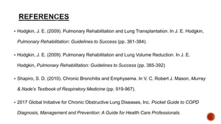  Hodgkin, J. E. (2009). Pulmonary Rehabilitation and Lung Transplantation. In J. E. Hodgkin,
Pulmonary Rehabilitation: Guidelines to Success (pp. 361-384).
 Hodgkin, J. E. (2009). Pulmonary Rehabilitation and Lung Volume Reduction. In J. E.
Hodgkin, Pulmonary Rehabilitation: Guidelines to Success (pp. 385-392)
 Shapiro, S. D. (2010). Chronic Bronchitis and Emphysema. In V. C. Robert J. Mason, Murray
& Nade's Textbook of Respiratory Medicine (pp. 919-967).
 2017 Global Initiative for Chronic Obstructive Lung Diseases, Inc. Pocket Guide to COPD
Diagnosis, Management and Prevention: A Guide for Health Care Professionals.
 