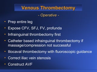 Venous ThrombectomyVenous Thrombectomy
- Operative -- Operative -
• Prep entire leg
• Expose CFV, SFJ, FV, profunda
• Infrainguinal thrombectomy first
• Catheter based infrainguinal thrombectomy if
massage/compression not successful
• Iliocaval thrombectomy with fluoroscopic guidance
• Correct iliac vein stenosis
• Construct AVF
 