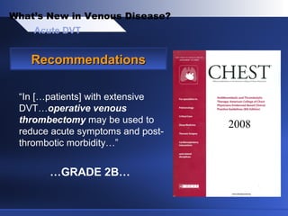 Acute DVT
What’s New in Venous Disease?
RecommendationsRecommendations
“In […patients] with extensive
DVT…operative venous
thrombectomy may be used to
reduce acute symptoms and post-
thrombotic morbidity…”
…GRADE 2B…
2008
 