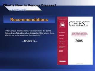 “After venous thrombectomy, we recommend the same
intensity and duration of anticoagulant therapy as those
who do not undergo venous thrombectomy”
…GRADE 1C…
Acute DVT
What’s New in Venous Disease?
RecommendationsRecommendations
2008
 