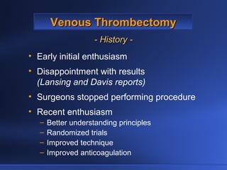 Venous ThrombectomyVenous Thrombectomy
- History -- History -
• Early initial enthusiasm
• Disappointment with results
(Lansing and Davis reports)
• Surgeons stopped performing procedure
• Recent enthusiasm
– Better understanding principles
– Randomized trials
– Improved technique
– Improved anticoagulation
 