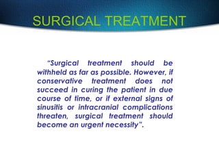 SURGICAL TREATMENT
“Surgical treatment should be
withheld as far as possible. However, if
conservative treatment does not
succeed in curing the patient in due
course of time, or if external signs of
sinusitis or intracranial complications
threaten, surgical treatment should
become an urgent necessity”.
 