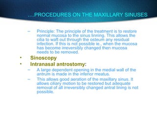 ….PROCEDURES ON THE MAXILLARY SINUSES
– Principle: The principle of the treatment is to restore
normal mucosa to the sinus linning. This allows the
cilia to waft out through the osteum any residual
infection. If this is not possible ie., when the mucosa
has become irreversibly changed then mucosa
needs to be removed.
• Sinoscopy
• Intranasal antrostomy:
– A large dependent opening in the medial wall of the
antrum is made in the inferior meatus.
– This allows good aeration of the maxillary sinus. It
allows ciliary motion to be restored but adequate
removal of all irreversibly changed antral lining is not
possible.
 