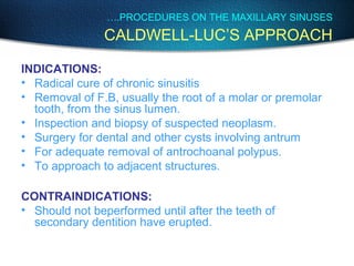 INDICATIONS:
• Radical cure of chronic sinusitis
• Removal of F.B, usually the root of a molar or premolar
tooth, from the sinus lumen.
• Inspection and biopsy of suspected neoplasm.
• Surgery for dental and other cysts involving antrum
• For adequate removal of antrochoanal polypus.
• To approach to adjacent structures.
CONTRAINDICATIONS:
• Should not beperformed until after the teeth of
secondary dentition have erupted.
….PROCEDURES ON THE MAXILLARY SINUSES
CALDWELL-LUC’S APPROACH
 