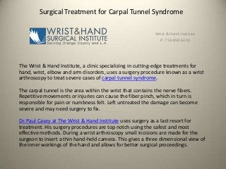Surgical Treatment for Carpal Tunnel Syndrome
Wrist & Hand Institute
P: 714-850-6430

The Wrist & Hand Institute, a clinic specializing in cutting-edge treatments for
hand, wrist, elbow and arm disorders, uses a surgery procedure known as a wrist
arthroscopy to treat severe cases of carpal tunnel syndrome.
The carpal tunnel is the area within the wrist that contains the nerve fibers.
Repetitive movements or injuries can cause the fiber pinch, which in turn is
responsible for pain or numbness felt. Left untreated the damage can become
severe and may need surgery to fix.
Dr. Paul Casey at The Wrist & Hand Institute uses surgery as a last resort for
treatment. His surgery procedures are top notch using the safest and most
effective methods. During a wrist arthroscopy small incisions are made for the
surgeon to insert a thin hand-held camera. This gives a three dimensional view of
the inner workings of the hand and allows for better surgical proceedings.

 