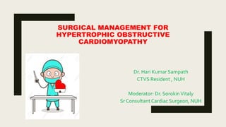 SURGICAL MANAGEMENT FOR
HYPERTROPHIC OBSTRUCTIVE
CARDIOMYOPATHY
Dr. Hari Kumar Sampath
CTVS Resident , NUH
Moderator: Dr. SorokinVitaly
Sr Consultant Cardiac Surgeon, NUH
 