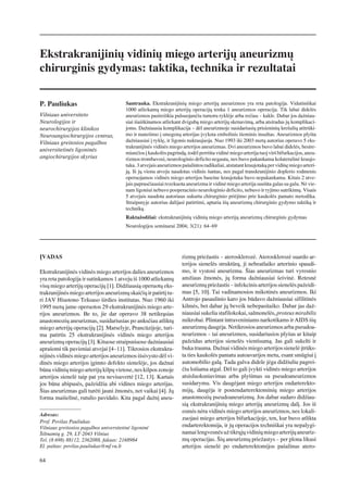 Ekstrakranijiniø vidiniø miego arterijø aneurizmø
chirurginis gydymas: taktika, technika ir rezultatai

P. Pauliukas                             Santrauka. Ekstrakranijiniø miego arterijø aneurizmos yra reta patologija. Vidutiniðkai
                                         1000 atliekamø miego arterijø operacijø tenka 1 aneurizmos operacija. Tik labai didelës
Vilniaus universiteto                    aneurizmos pasireiðkia pulsuojanèiu tumoru ryklëje arba reèiau – kakle. Dabar jos daþniau-
Neurologijos ir                          siai iðaiðkinamos atliekant dvigubà miego arterijø skenavimà, arba atsiradus jø komplikaci-
neurochirurgijos klinikos                joms. Daþniausia komplikacija – dël aneurizmoje susidariusiø prisieniniø kreðuliø atitrûki-
Neuroangiochirurgijos centras,           mo ir nuneðimo á smegenø arterijas ávyksta embolinis iðeminis insultas. Aneurizmos plyðta
Vilniaus greitosios pagalbos             daþniausiai á ryklæ, ir ligonis nukraujuoja. Nuo 1993 iki 2003 metø autorius operavo 5 eks-
                                         trakranijinës vidinës miego arterijos aneurizmas. Dvi aneurizmos buvo labai didelës, besire-
universitetinës ligoninës
                                         mianèios á kaukolës pagrindà, todël perriðta vidinë miego arterija tuoj virð bifurkacijos, aneu-
angiochirurgijos skyrius                 rizmos trombavosi, neurologinio deficito negauta, nes buvo pakankama kolateralinë kraujo-
                                         taka. 3 atvejais aneurizmos paðalintos radikaliai, atstatant kraujotakà per vidinæ miego arteri-
                                         jà. Ið jø vienu atveju naudotas vidinis ðuntas, nes pagal transkranijinio doplerio rodmenis
                                         operuojamos vidinës miego arterijos baseine kraujotaka buvo nepakankama. Kitais 2 atve-
                                         jais paprasèiausiai rezekuota aneurizma ir vidinë miego arterija susiûta galas su galu. Në vie-
                                         nam ligoniui nebuvo pooperacinio neurologinio deficito, nebuvo ir ryjimo sutrikimø. Visais
                                         5 atvejais naudota autoriaus sukurta chirurginio priëjimo prie kaukolës pamato metodika.
                                         Straipsnyje autorius dalijasi patirtimi, aptaria ðiø aneurizmø chirurginio gydymo taktikà ir
                                         technikà.
                                         Raktaþodþiai: ekstrakranijiniø vidiniø miego arterijø aneurizmø chirurginis gydymas
                                         Neurologijos seminarai 2004; 3(21): 64–69




ÁVADAS                                                               rizmø prieþastis – aterosklerozë. Aterosklerozë suardo ar-
                                                                     terijos sienelës struktûrà, ji nebeatlaiko arterinio spaudi-
Ekstrakranijinës vidinës miego arterijos dalies aneurizmos           mo, ir vystosi aneurizma. Ðias aneurizmas turi vyresnio
yra reta patologija ir sutinkamos 1 atveju ið 1000 atliekamø         amþiaus þmonës, jø forma daþniausiai ðeivinë. Retesnë
visø miego arterijø operacijø [1]. Didþiausià operuotø eks-          aneurizmø prieþastis – infekcinis arterijos sienelës paþeidi-
trakranijinës miego arterijos aneurizmø skaièiø ir patirtá tu-       mas [5, 10]. Tai vadinamosios mikotinës aneurizmos. Iki
ri JAV Hiustono Teksaso ðirdies institutas. Nuo 1960 iki             Antrojo pasaulinio karo jos bûdavo daþniausiai sifilitinës
1995 metø jame operuotos 29 ekstrakranijinës miego arte-             kilmës, bet dabar jø beveik nebepasitaiko. Dabar jas daþ-
rijos aneurizmos. Be to, jie dar operavo 38 netikràsias              niausiai sukelia stafilokokai, salmonelës, proteus mirabilis
anastomoziø aneurizmas, susidariusias po anksèiau atliktø            mikrobai. Plintant intraveniniams narkotikams ir AIDS ðiø
miego arterijø operacijø [2]. Marselyje, Prancûzijoje, turi-         aneurizmø daugëja. Netikrosios aneurizmos arba pseudoa-
ma patirtis 25 ekstrakranijinës vidinës miego arterijos              neurizmos – tai aneurizmos, susidariusios plyðus ar kitaip
aneurizmø operacijø [3]. Kituose straipsniuose daþniausiai           paþeidus arterijos sienelës vientisumà. Jas gali sukelti ir
apraðomi tik pavieniai atvejai [4–11]. Tikrosios ekstrakra-          buka trauma. Daþnai vidinës miego arterijos sienelë átrûks-
nijinës vidinës miego arterijos aneurizmos iðsivysto dël vi-         ta ties kaukolës pamatu autoavarijos metu, esant smûgiui á
dinës miego arterijos ágimto defekto sienelëje, jos daþnai           automobilio galà. Tada galva didele jëga didþiuliu pagrei-
bûna vidiniø miego arterijø kilpø vietose, nes kilpos zonoje         èiu loðiama atgal. Dël to gali ávykti vidinës miego arterijos
arterijos sienelë taip pat yra nevisavertë [12, 13]. Kartais         atsisluoksniavimas arba plyðimas su pseudoaneurizmos
jos bûna abipusës, paþeidþia abi vidines miego arterijas.            susidarymu. Vis daugëjant miego arterijos endarterekto-
Ðias aneurizmas gali turëti jauni þmonës, net vaikai [4]. Jø         mijø, daugëja ir postendarterektominiø miego arterijos
forma maiðelinë, rutulio pavidalo. Kita pagal daþná aneu-            anastomoziø pseudoaneurizmø. Jos dabar sudaro didþiau-
                                                                     sià ekstrakranijiniø miego arterijø aneurizmø dalá. Jos ið
                                                                     esmës nëra vidinës miego arterijos aneurizmos, nes lokali-
Adresas:
                                                                     zuojasi miego arterijos bifurkacijoje, ten, kur buvo atlikta
Prof. Povilas Pauliukas
Vilniaus greitosios pagalbos universitetinë ligoninë                 endarterektomija, ir jø operacijos techniðkai yra nepalygi-
Ðiltnamiø g. 29, LT-2043 Vilnius                                     namai lengvesnës uþ tikrøjø vidiniø miego arterijø aneuriz-
Tel. (8 698) 88112, 2362088, faksas: 2168984                         mø operacijas. Ðiø aneurizmø prieþastys – per plona likusi
El. paðtas: povilas.pauliukas@mf.vu.lt                               arterijos sienelë po endarterektomijos paðalinus atero-

64
 