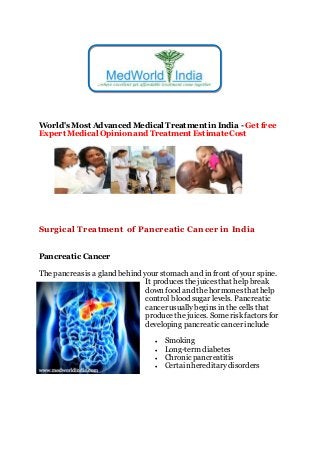 World's Most Advanced Medical Treatment in India - Get free
Expert Medical Opinion and Treatment EstimateCost
Surgical Treatment of Pancreatic Cancer in India
Pancreatic Cancer
The pancreasisa gland behind your stomach and in front of your spine.
It producesthe juicesthat help break
down food and the hormones that help
control blood sugar levels. Pancreatic
cancer usually beginsin the cells that
producethe juices. Somerisk factorsfor
developing pancreatic cancerinclude
 Smoking
 Long-term diabetes
 Chronic pancreatitis
 Certainhereditarydisorders
 