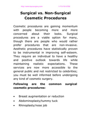 http://www.hpcsurgery.com                                   1­713­791­0700
Surgical vs. Non-Surgical
Cosmetic Procedures
Cosmetic procedures are gaining momentum
with people becoming more and more
concerned about their looks. Surgical
procedures are a viable option for many,
though there are people who would rather
prefer procedures that are non-invasive.
Aesthetic procedures have statistically proven
to be instrumental in improving self-esteem.
They require an individual to have a healthy
and positive outlook towards life while
maintaining realistic expectations. These
services are now more accessible to the
general public and not restricted to celebrities;
you must be well informed before undergoing
any kind of cosmetic surgery.
Following are the common surgical
cosmetic procedures:
• Breast augmentation or reduction
• Abdominoplasty/tummy tuck
• Rhinoplasty/nose job
 