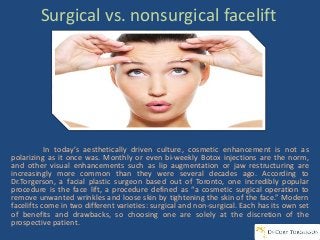 Surgical vs. nonsurgical facelift
In today’s aesthetically driven culture, cosmetic enhancement is not as
polarizing as it once was. Monthly or even bi-weekly Botox injections are the norm,
and other visual enhancements such as lip augmentation or jaw restructuring are
increasingly more common than they were several decades ago. According to
Dr.Torgerson, a facial plastic surgeon based out of Toronto, one incredibly popular
procedure is the face lift, a procedure defined as “a cosmetic surgical operation to
remove unwanted wrinkles and loose skin by tightening the skin of the face.” Modern
facelifts come in two different varieties: surgical and non-surgical. Each has its own set
of benefits and drawbacks, so choosing one are solely at the discretion of the
prospective patient.
 