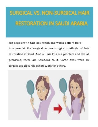 SURGICAL VS. NON-SURGICAL HAIR
RESTORATION IN SAUDI ARABIA
For people with hair loss, which one works better? Here
is a look at the surgical vs. non-surgical methods of hair
restoration in Saudi Arabia. Hair loss is a problem and like all
problems, there are solutions to it. Some fixes work for
certain people while others work for others.
 