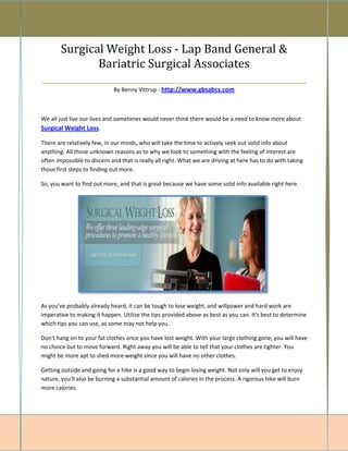 Surgical Weight Loss - Lap Band General &
            Bariatric Surgical Associates
_________________________________________________________
                             By Benny Vittrup - http://www.gbsabcs.com



We all just live our lives and sometimes would never think there would be a need to know more about
Surgical Weight Loss.

There are relatively few, in our minds, who will take the time to actively seek out solid info about
anything. All those unknown reasons as to why we look to something with the feeling of interest are
often impossible to discern and that is really all right. What we are driving at here has to do with taking
those first steps to finding out more.

So, you want to find out more, and that is great because we have some solid info available right here.




As you've probably already heard, it can be tough to lose weight, and willpower and hard work are
imperative to making it happen. Utilize the tips provided above as best as you can. It's best to determine
which tips you can use, as some may not help you.

Don't hang on to your fat clothes once you have lost weight. With your large clothing gone, you will have
no choice but to move forward. Right away you will be able to tell that your clothes are tighter. You
might be more apt to shed more weight since you will have no other clothes.

Getting outside and going for a hike is a good way to begin losing weight. Not only will you get to enjoy
nature, you'll also be burning a substantial amount of calories in the process. A rigorous hike will burn
more calories.
 