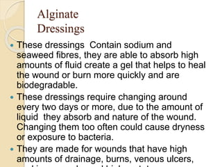 Alginate
Dressings
 These dressings Contain sodium and
seaweed fibres, they are able to absorb high
amounts of fluid create a gel that helps to heal
the wound or burn more quickly and are
biodegradable.
 These dressings require changing around
every two days or more, due to the amount of
liquid they absorb and nature of the wound.
Changing them too often could cause dryness
or exposure to bacteria.
 They are made for wounds that have high
amounts of drainage, burns, venous ulcers,
 