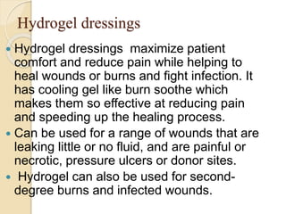 Hydrogel dressings
 Hydrogel dressings maximize patient
comfort and reduce pain while helping to
heal wounds or burns and fight infection. It
has cooling gel like burn soothe which
makes them so effective at reducing pain
and speeding up the healing process.
 Can be used for a range of wounds that are
leaking little or no fluid, and are painful or
necrotic, pressure ulcers or donor sites.
 Hydrogel can also be used for second-
degree burns and infected wounds.
 
