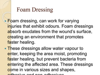 Foam Dressing
 Foam dressing, can work for varying
injuries that exhibit odours. Foam dressings
absorb exudates from the wound’s surface,
creating an environment that promotes
faster healing.
 These dressings allow water vapour to
enter, keeping the area moist, promoting
faster healing, but prevent bacteria from
entering the affected area. These dressings
come in various sizes and shapes,
 