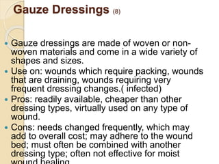 Gauze Dressings (8)
 Gauze dressings are made of woven or non-
woven materials and come in a wide variety of
shapes and sizes.
 Use on: wounds which require packing, wounds
that are draining, wounds requiring very
frequent dressing changes.( infected)
 Pros: readily available, cheaper than other
dressing types, virtually used on any type of
wound.
 Cons: needs changed frequently, which may
add to overall cost; may adhere to the wound
bed; must often be combined with another
dressing type; often not effective for moist
 