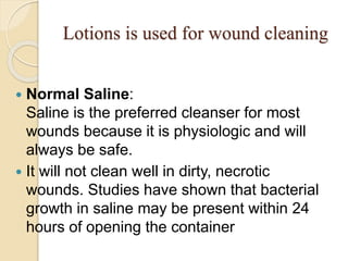 Lotions is used for wound cleaning
 Normal Saline:
Saline is the preferred cleanser for most
wounds because it is physiologic and will
always be safe.
 It will not clean well in dirty, necrotic
wounds. Studies have shown that bacterial
growth in saline may be present within 24
hours of opening the container
 