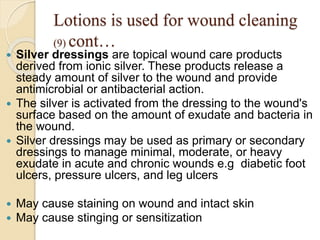 Lotions is used for wound cleaning
(9) cont…
 Silver dressings are topical wound care products
derived from ionic silver. These products release a
steady amount of silver to the wound and provide
antimicrobial or antibacterial action.
 The silver is activated from the dressing to the wound's
surface based on the amount of exudate and bacteria in
the wound.
 Silver dressings may be used as primary or secondary
dressings to manage minimal, moderate, or heavy
exudate in acute and chronic wounds e.g diabetic foot
ulcers, pressure ulcers, and leg ulcers
 May cause staining on wound and intact skin
 May cause stinging or sensitization
 