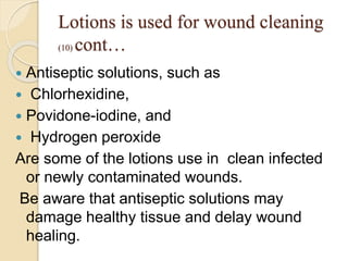 Lotions is used for wound cleaning
(10) cont…
 Antiseptic solutions, such as
 Chlorhexidine,
 Povidone-iodine, and
 Hydrogen peroxide
Are some of the lotions use in clean infected
or newly contaminated wounds.
Be aware that antiseptic solutions may
damage healthy tissue and delay wound
healing.
 
