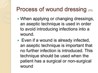 Process of wound dressing (11)
 When applying or changing dressings,
an aseptic technique is used in order
to avoid introducing infections into a
wound.
 Even if a wound is already infected,
an aseptic technique is important that
no further infection is introduced. This
technique should be used when the
patient has a surgical or non-surgical
wound
 