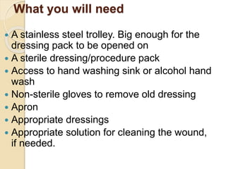 What you will need
 A stainless steel trolley. Big enough for the
dressing pack to be opened on
 A sterile dressing/procedure pack
 Access to hand washing sink or alcohol hand
wash
 Non-sterile gloves to remove old dressing
 Apron
 Appropriate dressings
 Appropriate solution for cleaning the wound,
if needed.
 