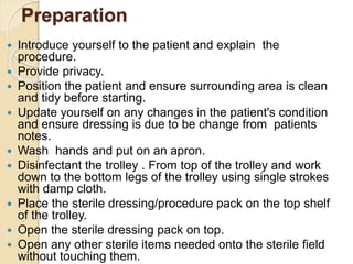 Preparation
 Introduce yourself to the patient and explain the
procedure.
 Provide privacy.
 Position the patient and ensure surrounding area is clean
and tidy before starting.
 Update yourself on any changes in the patient's condition
and ensure dressing is due to be change from patients
notes.
 Wash hands and put on an apron.
 Disinfectant the trolley . From top of the trolley and work
down to the bottom legs of the trolley using single strokes
with damp cloth.
 Place the sterile dressing/procedure pack on the top shelf
of the trolley.
 Open the sterile dressing pack on top.
 Open any other sterile items needed onto the sterile field
without touching them.
 