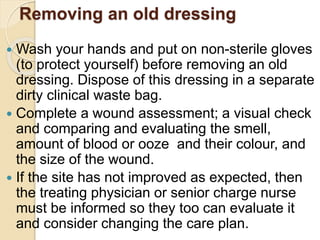 Removing an old dressing
 Wash your hands and put on non-sterile gloves
(to protect yourself) before removing an old
dressing. Dispose of this dressing in a separate
dirty clinical waste bag.
 Complete a wound assessment; a visual check
and comparing and evaluating the smell,
amount of blood or ooze and their colour, and
the size of the wound.
 If the site has not improved as expected, then
the treating physician or senior charge nurse
must be informed so they too can evaluate it
and consider changing the care plan.
 