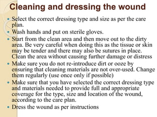Cleaning and dressing the wound
 Select the correct dressing type and size as per the care
plan.
 Wash hands and put on sterile gloves.
 Start from the clean area and then move out to the dirty
area. Be very careful when doing this as the tissue or skin
may be tender and there may also be sutures in place.
Clean the area without causing further damage or distress
 Make sure you do not re-introduce dirt or ooze by
ensuring that cleaning materials are not over-used. Change
them regularly (use once only if possible)
 Make sure that you have selected the correct dressing type
and materials needed to provide full and appropriate
coverage for the type, size and location of the wound,
according to the care plan.
 Dress the wound as per instructions
 