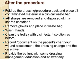 After the procedure
 Fold up the dressing/procedure pack and place all
contaminated material in a clinical waste bag
 All sharps are removed and disposed of in a
sharps container.
 Remove gloves and place in waste bag.
 Wash hands.
 Clean the trolley with disinfectant solution as
before.
 Record /document on the patient's chart your
wound assessment, the dressing change and the
care given.
 Provide the patient with some dressing
management education and answer any
 