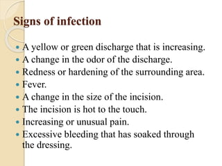 Signs of infection
 A yellow or green discharge that is increasing.
 A change in the odor of the discharge.
 Redness or hardening of the surrounding area.
 Fever.
 A change in the size of the incision.
 The incision is hot to the touch.
 Increasing or unusual pain.
 Excessive bleeding that has soaked through
the dressing.
 