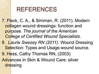 REFERENCES
7. Fleck, C. A., & Simman, R. (2011). Modern
collagen wound dressings: function and
purpose. The journal of the American
College of Certified Wound Specialists.
8. Laurie Swezey RN (2011). Wound Dressing
Selection: Types and Usage.wound source.
9. Hess, Cathy Thomas RN, (2003)
Advances in Skin & Wound Care: silver
dressing
 