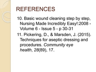REFERENCES
10. Basic wound cleaning step by step,
Nursing Made Incredibly Easy!:2008 -
Volume 6 - Issue 5 - p 30-31
11. Pickering, D., & Marsden, J. (2015).
Techniques for aseptic dressing and
procedures. Community eye
health, 28(89), 17.
 