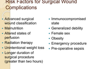 Risk Factors for Surgical Wound
Complications
 Advanced surgical
wound classification
 Malnutrition
 Altered states of
perfusion
 Radiation therapy
 Unintentional weight loss
 Longer duration of
surgical procedure
(greater than two hours)
 Immunocompromised
state
 Generalized debility
 Female sex
 Obesity
 Emergency procedure
 Pre-operative sepsis
 
