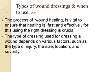 Types of wound dressings & when
to use (6&7)
 The process of wound healing, is vital to
ensure that healing is fast and effective , for
this using the right dressing is crucial.
 The type of dressing used for dressing a
wound depends on various factors, such as
the type of injury, the size, location, and
severity.
 
