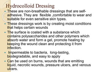 Hydrocolloid Dressing
 These are non-breathable dressings that are self-
adhesive. They are flexible ,comfortable to wear and
suitable for even sensitive skin types.
 These dressings work is by creating moist conditions
that helps certain wounds
 The surface is coated with a substance which
contains polysaccharides and other polymers which
absorb water and form a gel, promote healing by
keeping the wound clean and protecting it from
infection.
 Impermeable to bacteria, long-lasting,
biodegradable, and easy to apply
 Can be used on burns, wounds that are emitting
liquid, necrotic wounds, pressure ulcers, and venous
ulcers.
 
