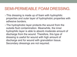 SEMI-PERMEABLE FOAM DRESSING.
This dressing is made up of foam with hydrophilic
properties and outer layer of hydrophobic properties with
adhesive borders.
The hydrophobic layer protects the wound from the
outside fluid contamination. Meanwhile, the inner
hydrophilic layer is able to absorb moderate amount of
discharge from the wound. Therefore, this type of
dressing is useful for wound with high amount of
discharge and for wound with granulation tissue.
Secondary dressings are not required.
 