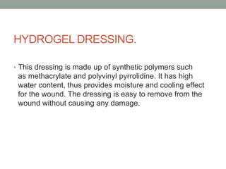 HYDROGEL DRESSING.
• This dressing is made up of synthetic polymers such
as methacrylate and polyvinyl pyrrolidine. It has high
water content, thus provides moisture and cooling effect
for the wound. The dressing is easy to remove from the
wound without causing any damage.
 