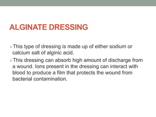 ALGINATE DRESSING
This type of dressing is made up of either sodium or
calcium salt of alginic acid.
This dressing can absorb high amount of discharge from
a wound. Ions present in the dressing can interact with
blood to produce a film that protects the wound from
bacterial contamination.
 
