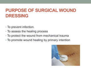 PURPOSE OF SURGICAL WOUND
DRESSING
• To prevent infection.
• To assess the healing process
• To protect the wound from mechanical trauma
• To promote wound healing by primary intention
 