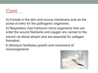 Cont…
4) A break in the skin and mucus membrane acts as the
portal of entry for the pathogenic organisms.
5) Respiratory tract harbours micro organisms that can
enter the wound Nutrients and oxygen are carried to the
wound via blood stream and are essential for collagen
formation.
6 )Moisture facilitates growth and movement of
microorganisms
 