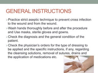 GENERAL INSTRUCTIONS
Practice strict aseptic technique to prevent cross infection
to the wound and from the wound.
Wash hands thoroughly before and after the procedure
and Use masks, sterile gloves and gowns.
Check the diagnosis and the general condition of the
patient.
Check the physician’s orders for the type of dressing to
be applied and the specific instructions, if any, regarding
the cleansing solutions, removal of sutures, drains and
the application of medications etc.
 
