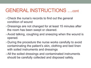 GENERAL INSTRUCTIONS …cont
Check the nurse’s records to find out the general
condition of wound
Dressings are not changed for at least 15 minutes after
the room has been swept or cleaned.
Avoid talking, coughing and sneezing when the wound is
opened.
During the procedure the nurse works carefully to avoid
contaminating the patient’s skin, clothing and bed linen
with soiled instruments and dressings
All the soiled dressings and contaminated instruments
should be carefully collected and disposed safely.
 
