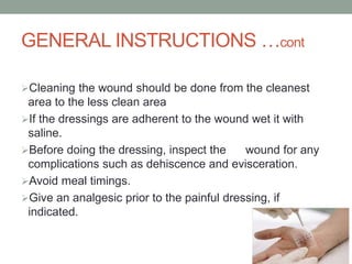 GENERAL INSTRUCTIONS …cont
Cleaning the wound should be done from the cleanest
area to the less clean area
If the dressings are adherent to the wound wet it with
saline.
Before doing the dressing, inspect the wound for any
complications such as dehiscence and evisceration.
Avoid meal timings.
Give an analgesic prior to the painful dressing, if
indicated.
 
